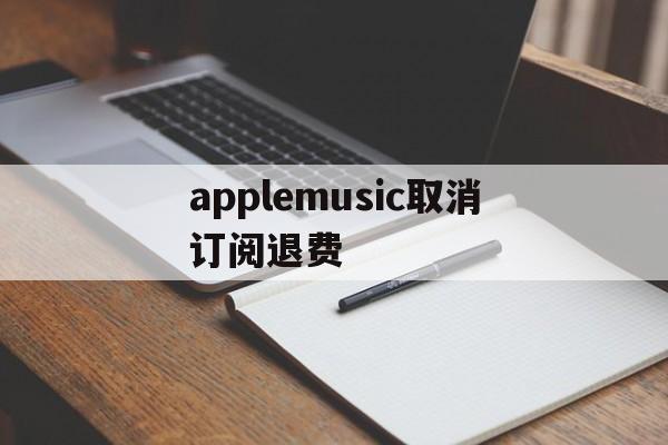 applemusic取消订阅退费(apple music已经取消订阅为钱怎么退回)